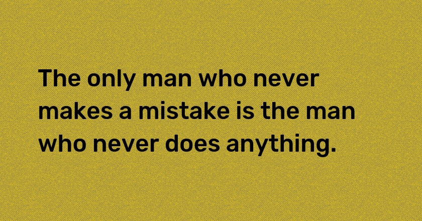 The only man who never makes a mistake is the man who never does anything.