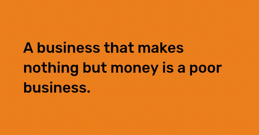 A business that makes nothing but money is a poor business.