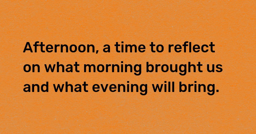 Afternoon, a time to reflect on what morning brought us and what evening will bring.