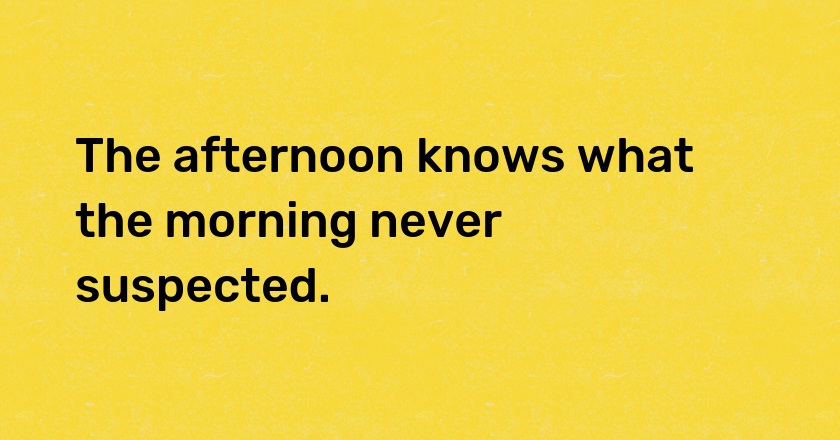 The afternoon knows what the morning never suspected.