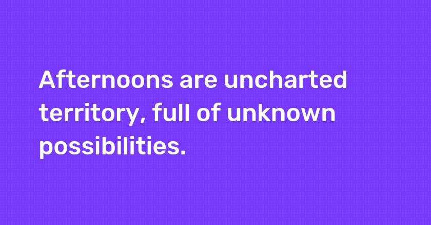 Afternoons are uncharted territory, full of unknown possibilities.