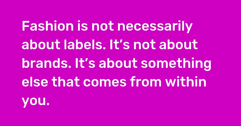 Fashion is not necessarily about labels. It’s not about brands. It’s about something else that comes from within you.