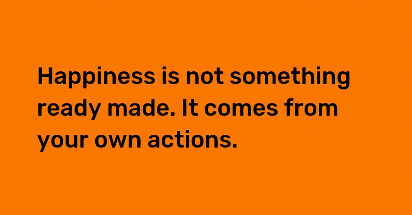 Happiness is not something ready made. It comes from your own actions.