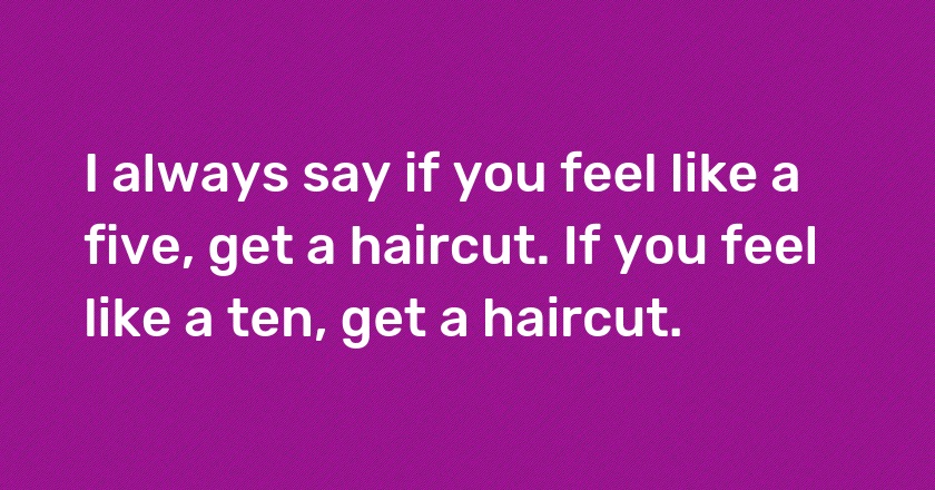 I always say if you feel like a five, get a haircut. If you feel like a ten, get a haircut.