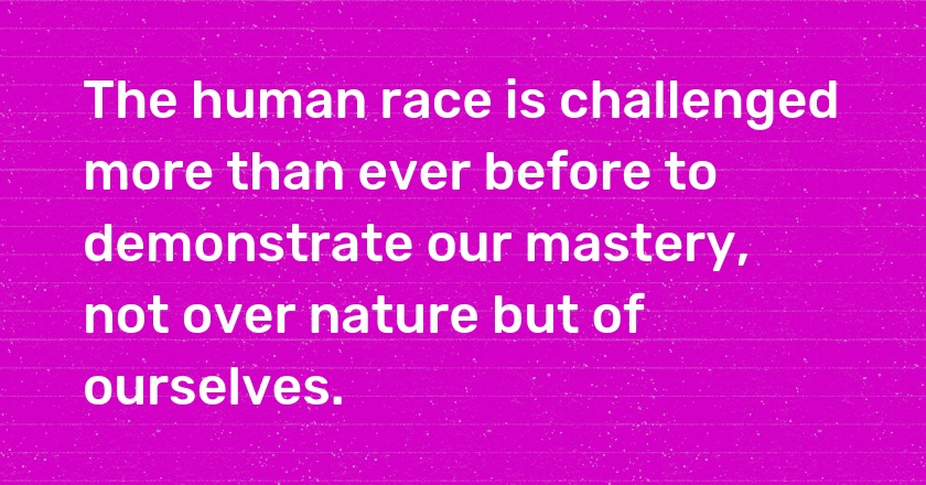 The human race is challenged more than ever before to demonstrate our mastery, not over nature but of ourselves.