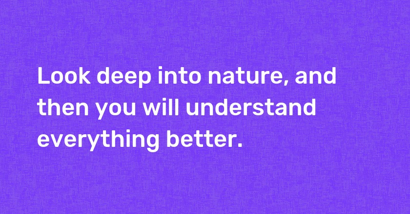 Look deep into nature, and then you will understand everything better.