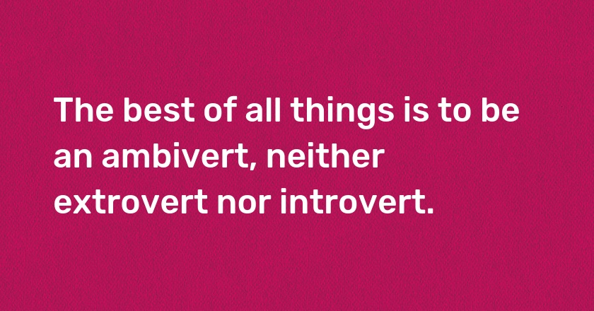 The best of all things is to be an ambivert, neither extrovert nor introvert.