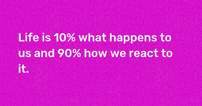 Life is 10% what happens to us and 90% how we react to it.