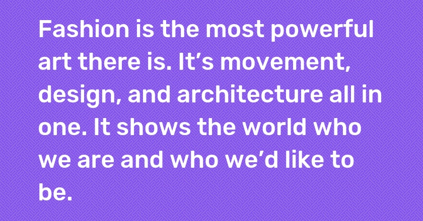 Fashion is the most powerful art there is. It’s movement, design, and architecture all in one. It shows the world who we are and who we’d like to be.