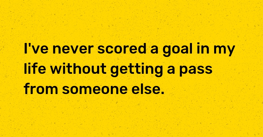 I've never scored a goal in my life without getting a pass from someone else.