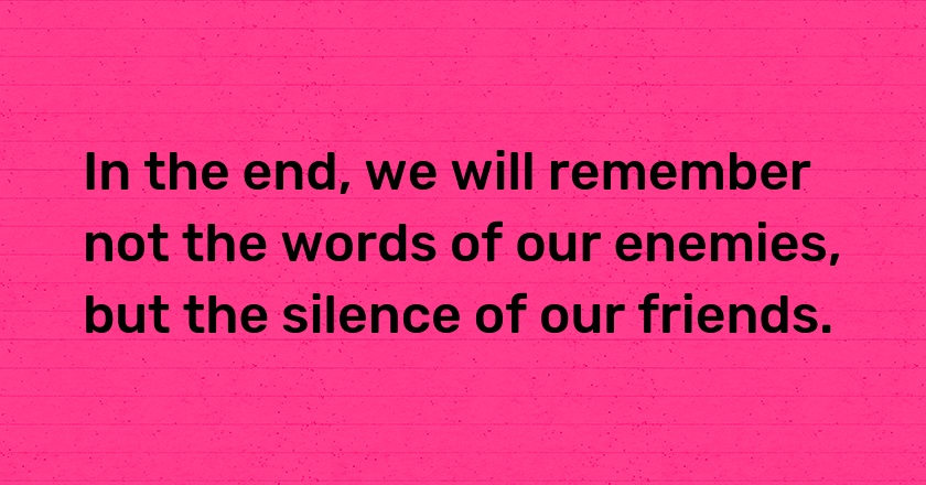 In the end, we will remember not the words of our enemies, but the silence of our friends.