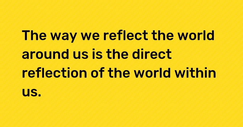 The way we reflect the world around us is the direct reflection of the world within us.