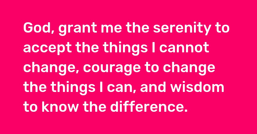 God, grant me the serenity to accept the things I cannot change, courage to change the things I can, and wisdom to know the difference.