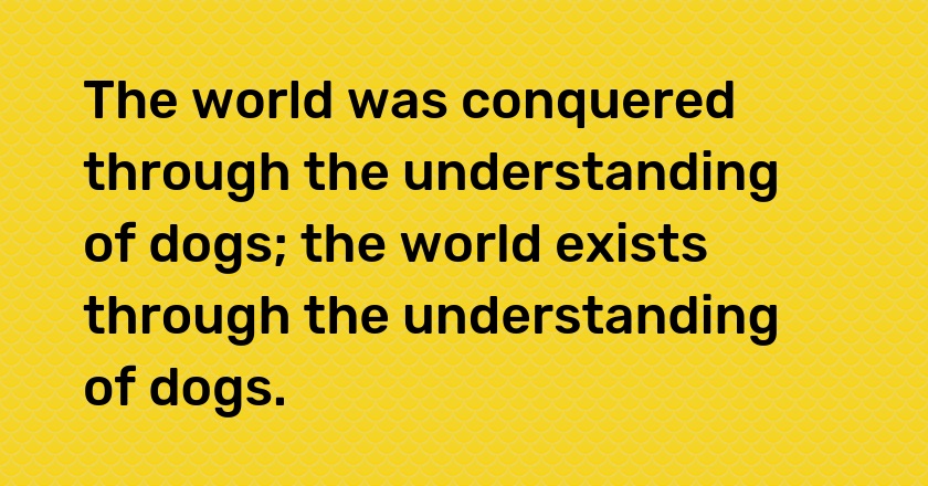 The world was conquered through the understanding of dogs; the world exists through the understanding of dogs.