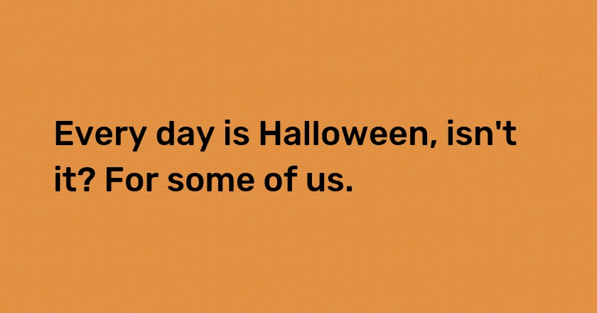 Every day is Halloween, isn't it? For some of us.