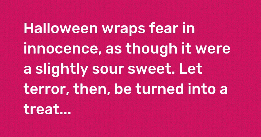 Halloween wraps fear in innocence, as though it were a slightly sour sweet. Let terror, then, be turned into a treat...