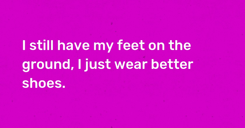 I still have my feet on the ground, I just wear better shoes.