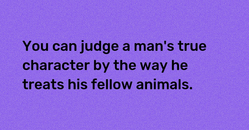 You can judge a man's true character by the way he treats his fellow animals.