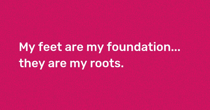 My feet are my foundation... they are my roots.