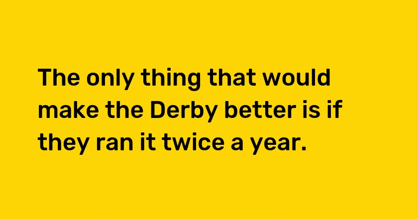 The only thing that would make the Derby better is if they ran it twice a year.