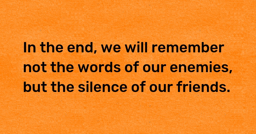 In the end, we will remember not the words of our enemies, but the silence of our friends.