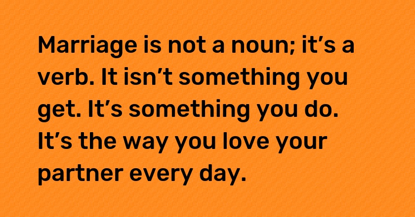 Marriage is not a noun; it’s a verb. It isn’t something you get. It’s something you do. It’s the way you love your partner every day.