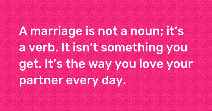 A marriage is not a noun; it’s a verb. It isn’t something you get. It’s the way you love your partner every day.