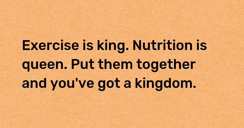 Exercise is king. Nutrition is queen. Put them together and you've got a kingdom.