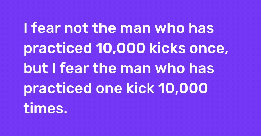 I fear not the man who has practiced 10,000 kicks once, but I fear the man who has practiced one kick 10,000 times.