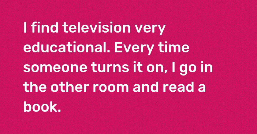 I find television very educational. Every time someone turns it on, I go in the other room and read a book.