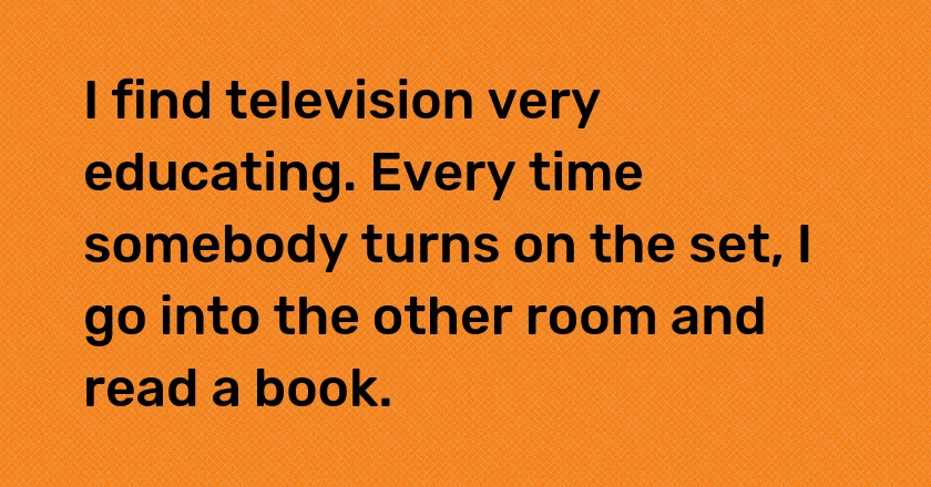 I find television very educating. Every time somebody turns on the set, I go into the other room and read a book.