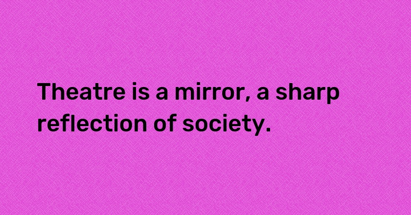 Theatre is a mirror, a sharp reflection of society.