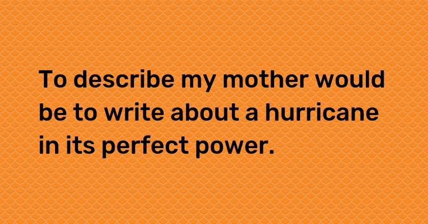 To describe my mother would be to write about a hurricane in its perfect power.