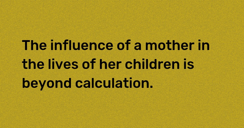 The influence of a mother in the lives of her children is beyond calculation.