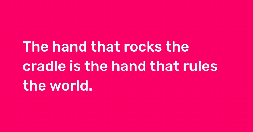 The hand that rocks the cradle is the hand that rules the world.