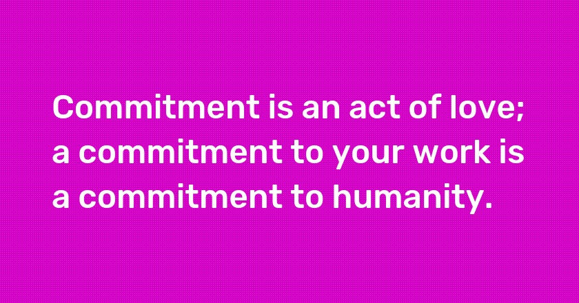 Commitment is an act of love; a commitment to your work is a commitment to humanity.