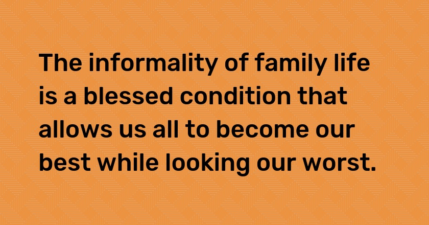 The informality of family life is a blessed condition that allows us all to become our best while looking our worst.