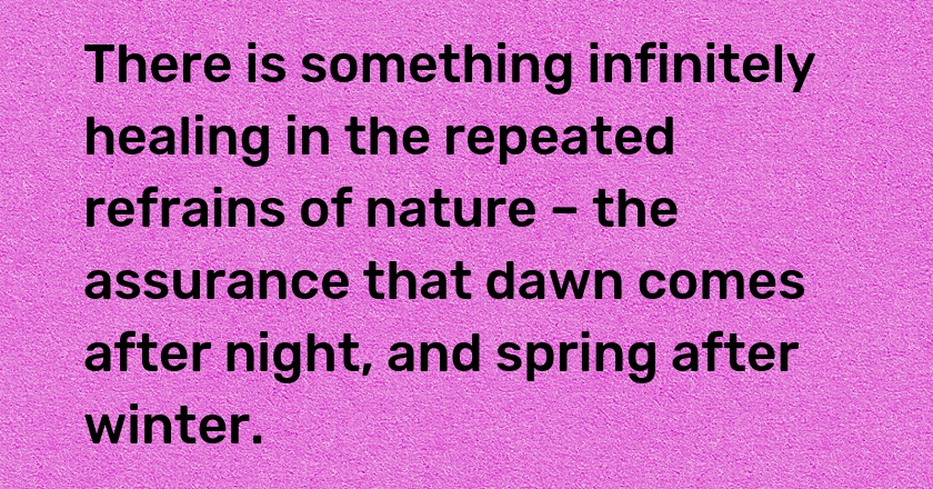 There is something infinitely healing in the repeated refrains of nature – the assurance that dawn comes after night, and spring after winter.