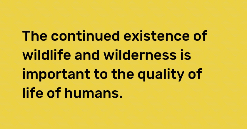 The continued existence of wildlife and wilderness is important to the quality of life of humans.