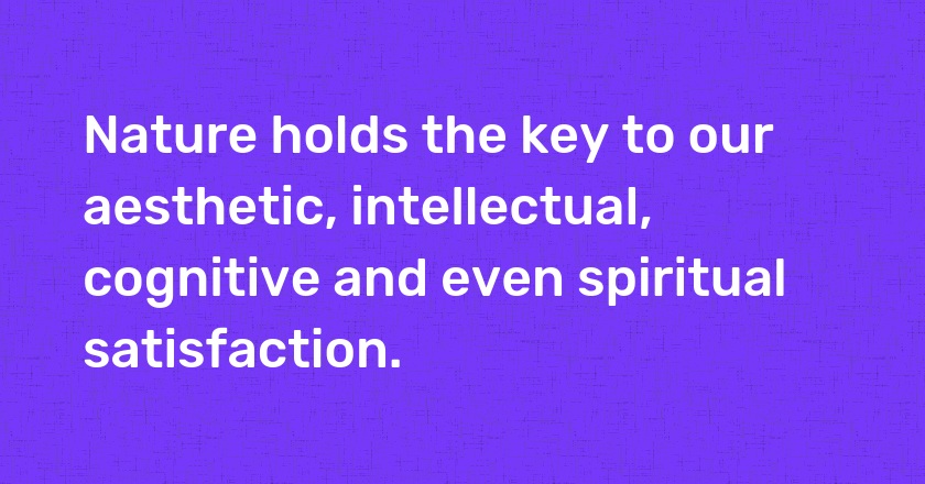 Nature holds the key to our aesthetic, intellectual, cognitive and even spiritual satisfaction.