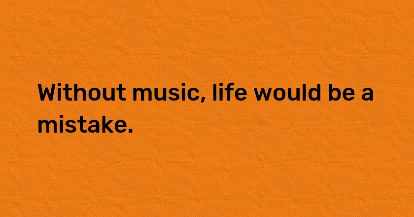 Without music, life would be a mistake.