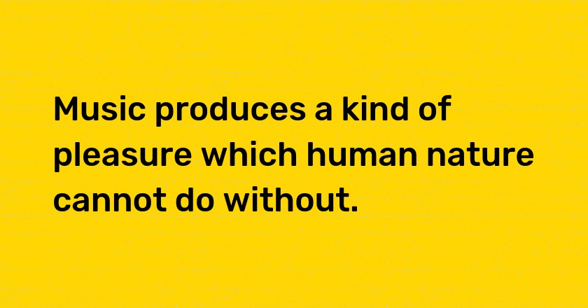 Music produces a kind of pleasure which human nature cannot do without.