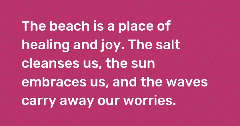 The beach is a place of healing and joy. The salt cleanses us, the sun embraces us, and the waves carry away our worries.