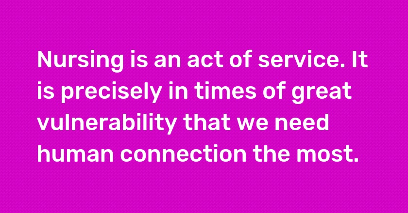 Nursing is an act of service. It is precisely in times of great vulnerability that we need human connection the most.