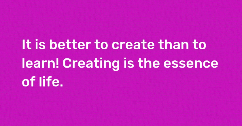 It is better to create than to learn! Creating is the essence of life.