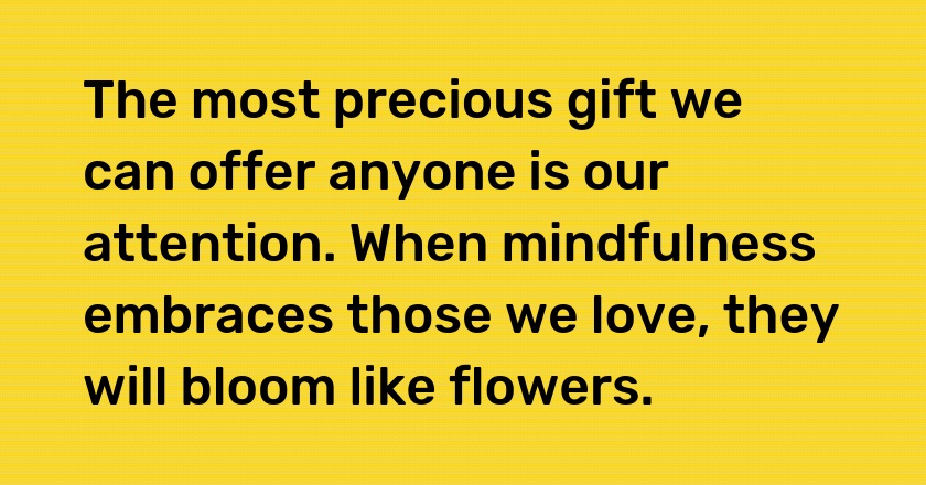 The most precious gift we can offer anyone is our attention. When mindfulness embraces those we love, they will bloom like flowers.