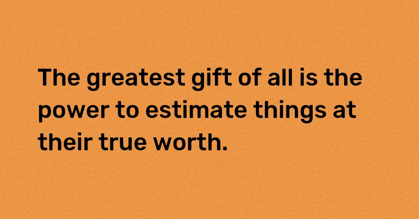 The greatest gift of all is the power to estimate things at their true worth.