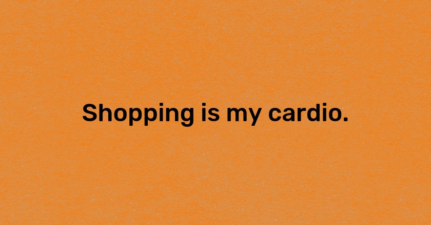 Shopping is my cardio.