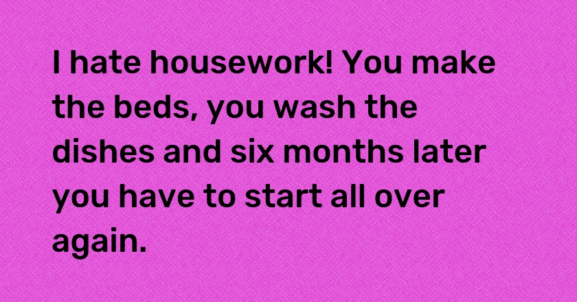 I hate housework! You make the beds, you wash the dishes and six months later you have to start all over again.