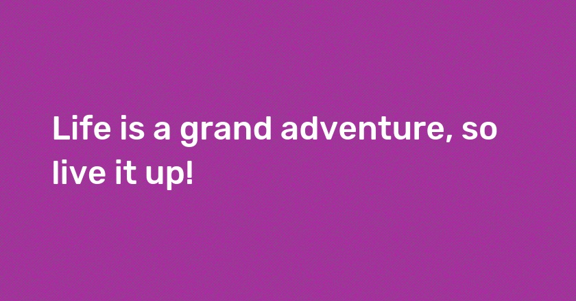 Life is a grand adventure, so live it up!